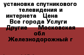 установка спутникового телевидения и интернета › Цена ­ 500 - Все города Услуги » Другие   . Московская обл.,Железнодорожный г.